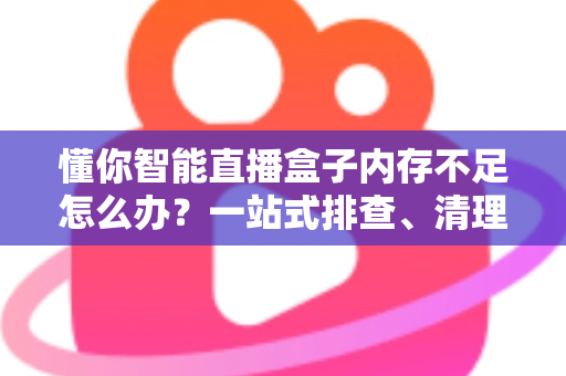 懂你智能直播盒子内存不足怎么办?一站式排查、清理与优化全攻略 懂你智能直播盒子内存不足怎么办?一站式排查、清理与优化全攻略