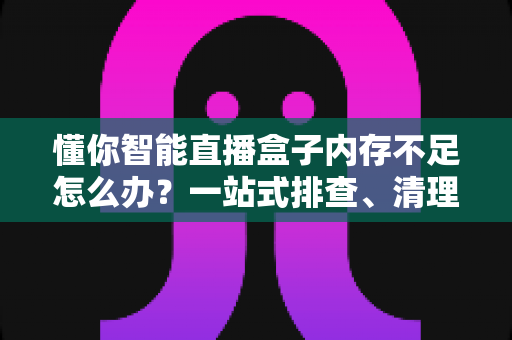 懂你智能直播盒子内存不足怎么办?一站式排查、清理与优化全攻略 懂你智能直播盒子内存不足怎么办?一站式排查、清理与优化全攻略