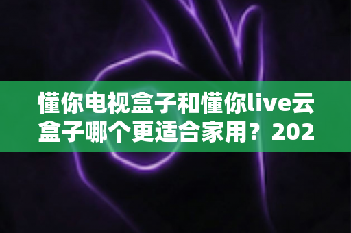 懂你电视盒子和懂你live云盒子哪个更适合家用?2025最新家庭选购深度评测指南 懂你电视盒子和懂你live云盒子哪个更适合家用?2025最新家庭选购深度评测指南