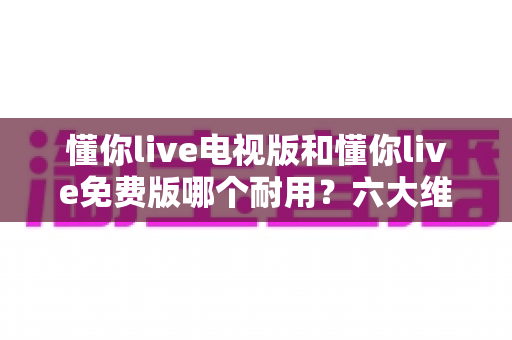 懂你live电视版和懂你live免费版哪个耐用?六大维度深度对比解析,帮你选对版本不踩坑 懂你live电视版和懂你live免费版哪个耐用?六大维度深度对比解析,帮你选对版本不踩坑