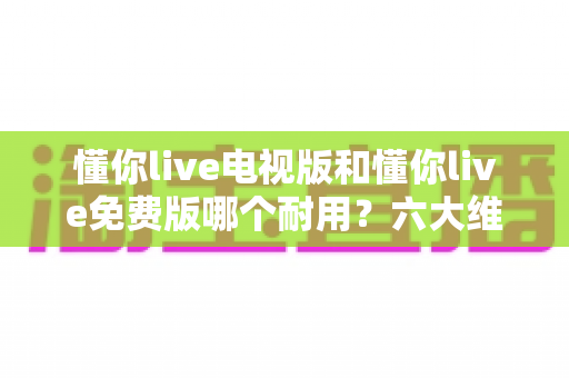 懂你live电视版和懂你live免费版哪个耐用?六大维度深度对比解析,帮你选对版本不踩坑 懂你live电视版和懂你live免费版哪个耐用?六大维度深度对比解析,帮你选对版本不踩坑
