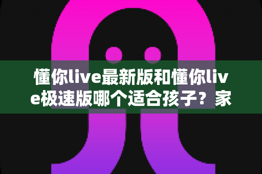 懂你live最新版和懂你live极速版哪个适合孩子？家长必读的版本对比与选择指南