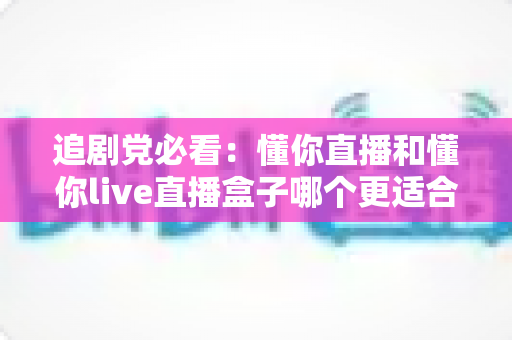 追剧党必看:懂你直播和懂你live直播盒子哪个更适合追剧?一篇文章帮你选对追剧装备 追剧党必看:懂你直播和懂你live直播盒子哪个更适合追剧?一篇文章帮你选对追剧装备
