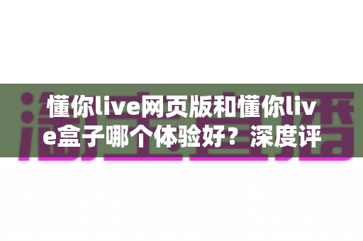 懂你live网页版和懂你live盒子哪个体验好?深度评测帮你找到最适合的观看方式 懂你live网页版和懂你live盒子哪个体验好?深度评测帮你找到最适合的观看方式