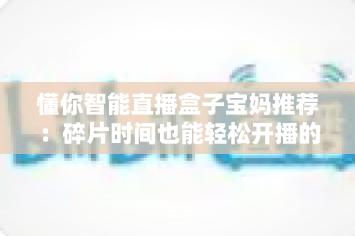 懂你智能直播盒子宝妈推荐:碎片时间也能轻松开播的带娃神器,零基础妈妈的直播增收指南 懂你智能直播盒子宝妈推荐:碎片时间也能轻松开播的带娃神器,零基础妈妈的直播增收指南
