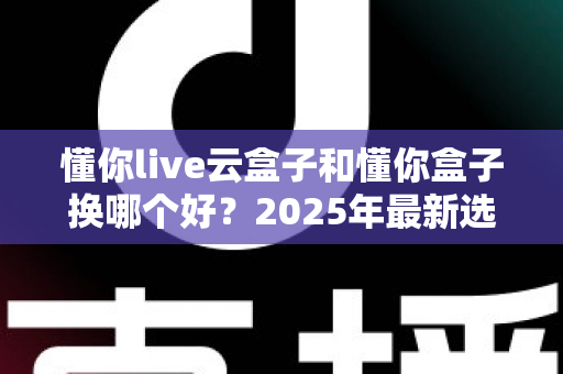 懂你live云盒子和懂你盒子换哪个好?2025年最新选购对比指南与深度测评 懂你live云盒子和懂你盒子换哪个好?2025年最新选购对比指南与深度测评