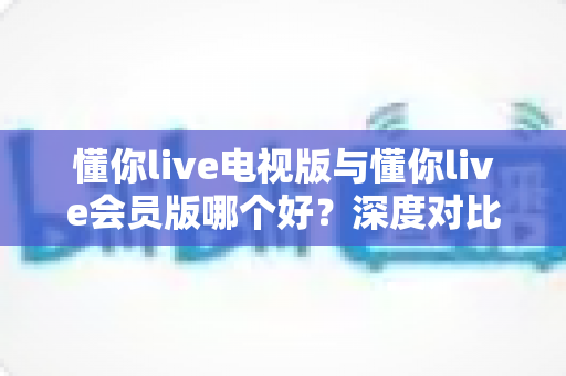 懂你live电视版与懂你live会员版哪个好?深度对比分析助你选对版本不踩坑 懂你live电视版与懂你live会员版哪个好?深度对比分析助你选对版本不踩坑