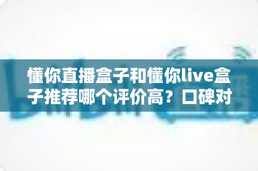 懂你直播盒子和懂你live盒子推荐哪个评价高？口碑对比与选购避坑全指南