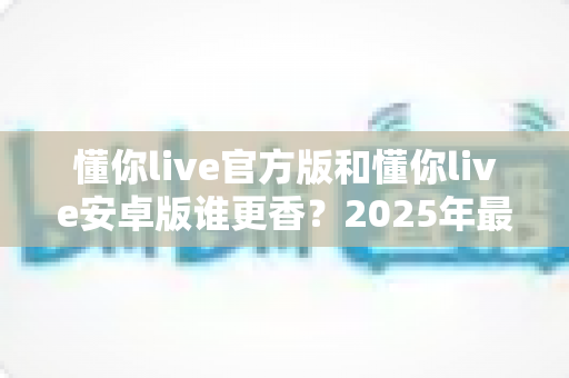 懂你live官方版和懂你live安卓版谁更香?2025年最新深度对比测评,一文帮你选对版本不踩坑 懂你live官方版和懂你live安卓版谁更香?2025年最新深度对比测评,一文帮你选对版本不踩坑