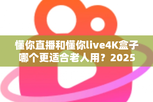 懂你直播和懂你live4K盒子哪个更适合老人用?2025年最新选购攻略与使用体验全解析 懂你直播和懂你live4K盒子哪个更适合老人用?2025年最新选购攻略与使用体验全解析