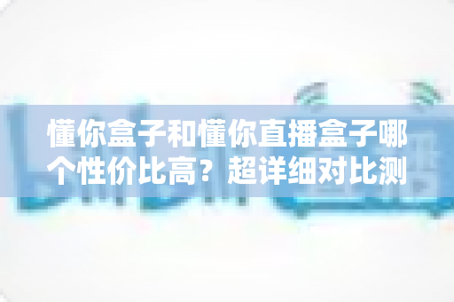 懂你盒子和懂你直播盒子哪个性价比高?超详细对比测评帮你选对不花冤枉钱 懂你盒子和懂你直播盒子哪个性价比高?超详细对比测评帮你选对不花冤枉钱