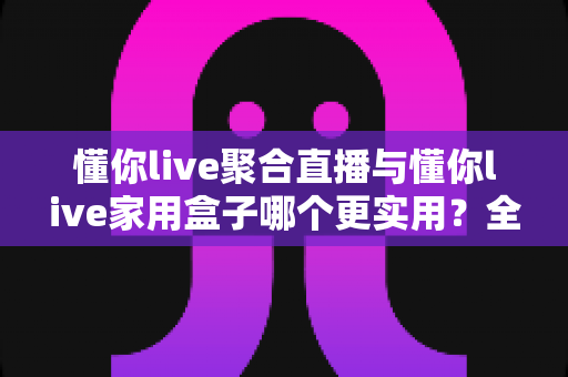 懂你live聚合直播与懂你live家用盒子哪个更实用?全面解析帮你找到答案 懂你live聚合直播与懂你live家用盒子哪个更实用?全面解析帮你找到答案