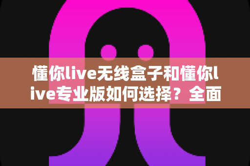 懂你live无线盒子和懂你live专业版如何选择?全面对比评测与实用选购指南助你少走弯路 懂你live无线盒子和懂你live专业版如何选择?全面对比评测与实用选购指南助你少走弯路