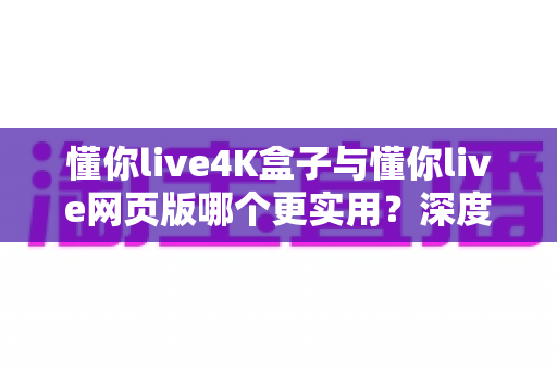 懂你live4K盒子与懂你live网页版哪个更实用?深度实测对比告诉你答案 懂你live4K盒子与懂你live网页版哪个更实用?深度实测对比告诉你答案