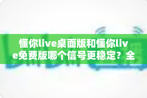 懂你live桌面版和懂你live免费版哪个信号更稳定？全方位深度对比与实用优化指南