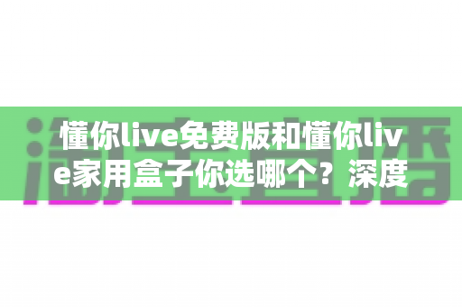 懂你live免费版和懂你live家用盒子你选哪个?深度对比帮你锁定最适合的居家娱乐方案 懂你live免费版和懂你live家用盒子你选哪个?深度对比帮你锁定最适合的居家娱乐方案