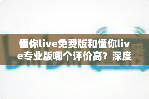 懂你live免费版和懂你live专业版哪个评价高？深度对比分析助你选对版本