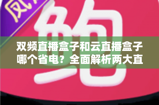 双频直播盒子和云直播盒子哪个省电?全面解析两大直播设备的功耗差异与选购指南 双频直播盒子和云直播盒子哪个省电?全面解析两大直播设备的功耗差异与选购指南