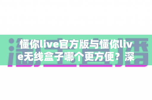 懂你live官方版与懂你live无线盒子哪个更方便？深度对比解析帮你一次选对