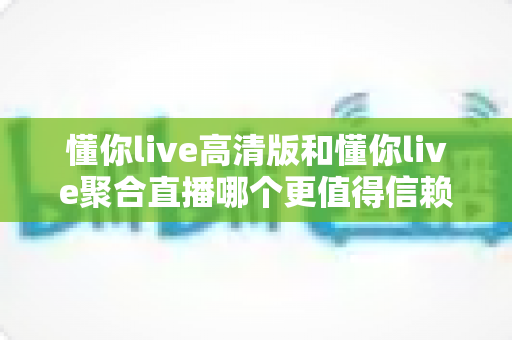 懂你live高清版和懂你live聚合直播哪个更值得信赖？——深度对比解析，帮你找到更安心的直播观看方案