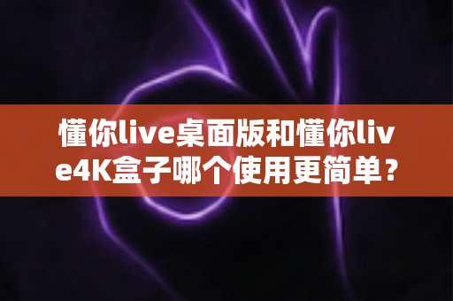 懂你live桌面版和懂你live4K盒子哪个使用更简单？新手小白必看的高效选择指南
