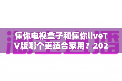 懂你电视盒子和懂你liveTV版哪个更适合家用?2025年家庭观影选购全指南 懂你电视盒子和懂你liveTV版哪个更适合家用?2025年家庭观影选购全指南