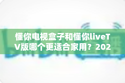 懂你电视盒子和懂你liveTV版哪个更适合家用?2025年家庭观影选购全指南 懂你电视盒子和懂你liveTV版哪个更适合家用?2025年家庭观影选购全指南