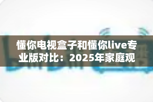 懂你电视盒子和懂你live专业版对比:2025年家庭观影设备选购全指南,帮你轻松找到最适合的观影方案 懂你电视盒子和懂你live专业版对比:2025年家庭观影设备选购全指南,帮你轻松找到最适合的观影方案