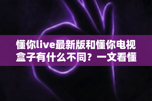 懂你live最新版和懂你电视盒子有什么不同？一文看懂软件与硬件的核心差异及选购建议