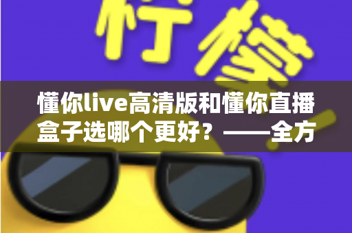 懂你live高清版和懂你直播盒子选哪个更好?——全方位对比评测与选购指南 懂你live高清版和懂你直播盒子选哪个更好?——全方位对比评测与选购指南