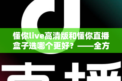 懂你live高清版和懂你直播盒子选哪个更好?——全方位对比评测与选购指南 懂你live高清版和懂你直播盒子选哪个更好?——全方位对比评测与选购指南