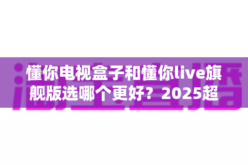 懂你电视盒子和懂你live旗舰版选哪个更好?2025超全对比评测与选购避坑指南 懂你电视盒子和懂你live旗舰版选哪个更好?2025超全对比评测与选购避坑指南