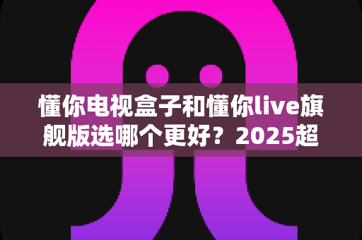 懂你电视盒子和懂你live旗舰版选哪个更好?2025超全对比评测与选购避坑指南 懂你电视盒子和懂你live旗舰版选哪个更好?2025超全对比评测与选购避坑指南