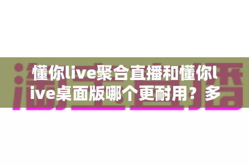 懂你live聚合直播和懂你live桌面版哪个更耐用？多维度对比评测，帮你选出更耐用的直播工具