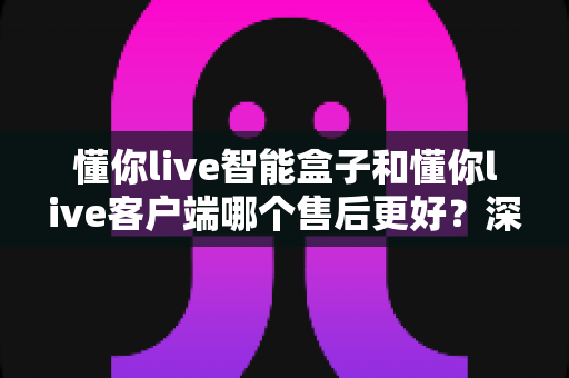 懂你live智能盒子和懂你live客户端哪个售后更好？深度对比与选购指南全解析