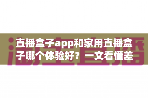 直播盒子app和家用直播盒子哪个体验好？一文看懂差异，选对设备不花冤枉钱
