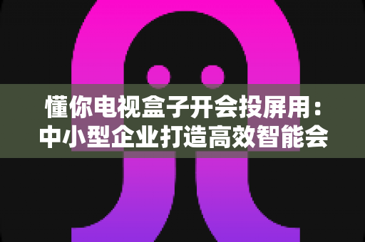 懂你电视盒子开会投屏用:中小型企业打造高效智能会议室的实战指南 懂你电视盒子开会投屏用:中小型企业打造高效智能会议室的实战指南