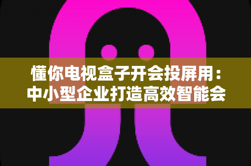 懂你电视盒子开会投屏用:中小型企业打造高效智能会议室的实战指南 懂你电视盒子开会投屏用:中小型企业打造高效智能会议室的实战指南