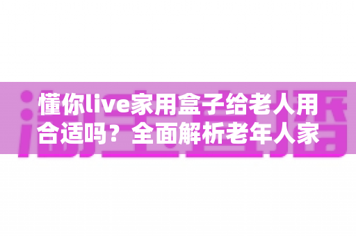 懂你live家用盒子给老人用合适吗?全面解析老年人家用娱乐设备选购指南 懂你live家用盒子给老人用合适吗?全面解析老年人家用娱乐设备选购指南