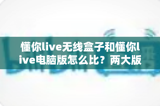 懂你live无线盒子和懂你live电脑版怎么比?两大版本深度对比与选购全指南 懂你live无线盒子和懂你live电脑版怎么比?两大版本深度对比与选购全指南