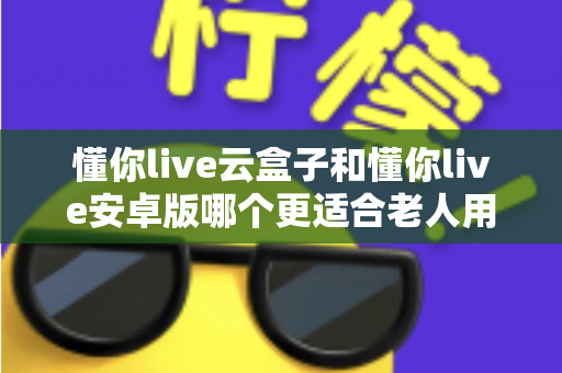 懂你live云盒子和懂你live安卓版哪个更适合老人用？深度对比测评帮爸妈选对看直播神器