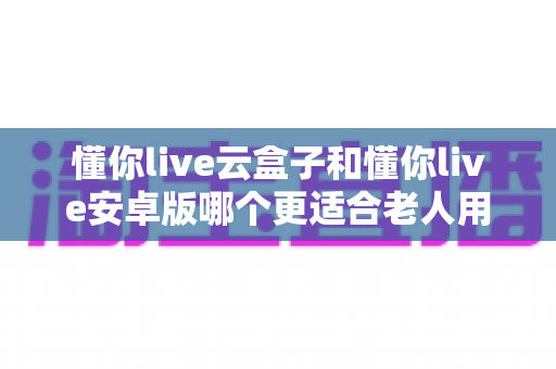 懂你live云盒子和懂你live安卓版哪个更适合老人用？深度对比测评帮爸妈选对看直播神器