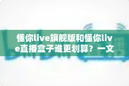 懂你live旗舰版和懂你live直播盒子谁更划算？一文看懂核心差异，帮你把钱花在刀刃上