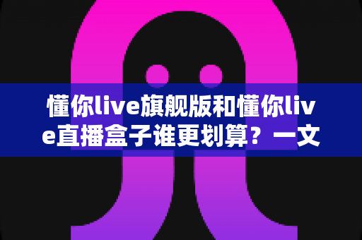 懂你live旗舰版和懂你live直播盒子谁更划算？一文看懂核心差异，帮你把钱花在刀刃上