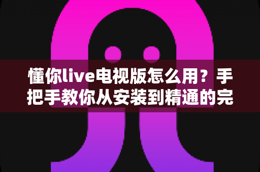 懂你live电视版怎么用?手把手教你从安装到精通的完整实用指南 懂你live电视版怎么用?手把手教你从安装到精通的完整实用指南