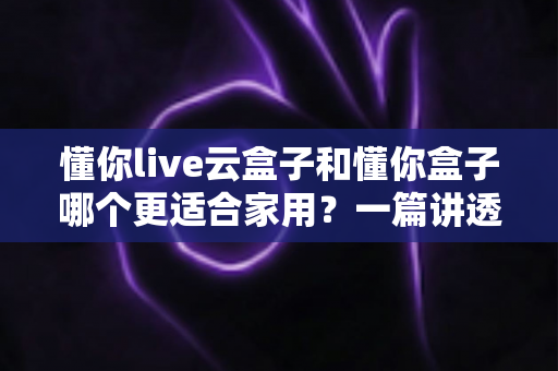 懂你live云盒子和懂你盒子哪个更适合家用?一篇讲透选购门道的全面对比指南 懂你live云盒子和懂你盒子哪个更适合家用?一篇讲透选购门道的全面对比指南