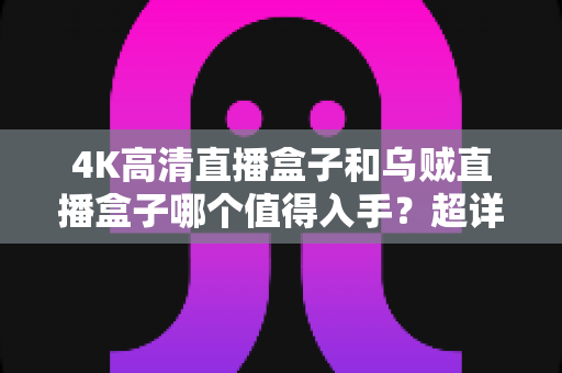 4K高清直播盒子和乌贼直播盒子哪个值得入手？超详细对比评测与选购避坑指南