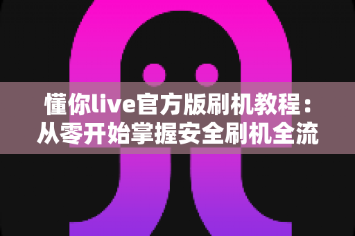 懂你live官方版刷机教程：从零开始掌握安全刷机全流程与避坑指南