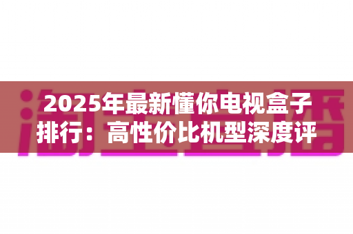 2025年最新懂你电视盒子排行:高性价比机型深度评测与选购避坑指南 2025年最新懂你电视盒子排行:高性价比机型深度评测与选购避坑指南