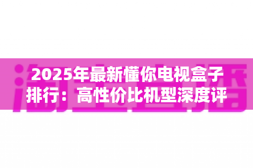 2025年最新懂你电视盒子排行:高性价比机型深度评测与选购避坑指南 2025年最新懂你电视盒子排行:高性价比机型深度评测与选购避坑指南